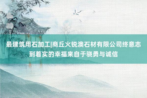 最建筑用石加工|商丘火锐澳石材有限公司终意志到着实的幸福来自于骁勇与诚信