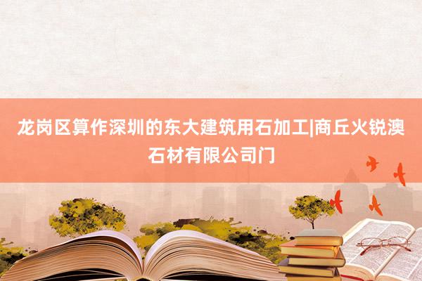 龙岗区算作深圳的东大建筑用石加工|商丘火锐澳石材有限公司门