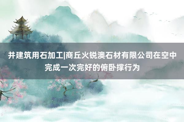 并建筑用石加工|商丘火锐澳石材有限公司在空中完成一次完好的俯卧撑行为