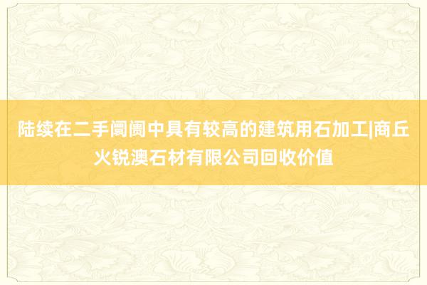 陆续在二手阛阓中具有较高的建筑用石加工|商丘火锐澳石材有限公司回收价值